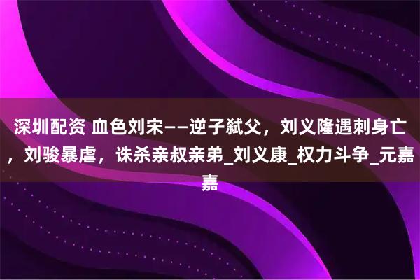深圳配资 血色刘宋——逆子弑父，刘义隆遇刺身亡，刘骏暴虐，诛杀亲叔亲弟_刘义康_权力斗争_元嘉
