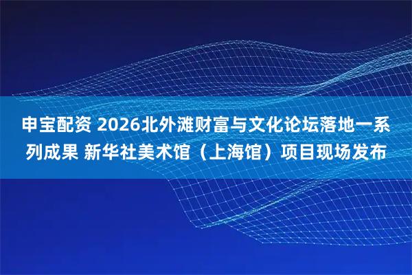 申宝配资 2026北外滩财富与文化论坛落地一系列成果 新华社美术馆（上海馆）项目现场发布