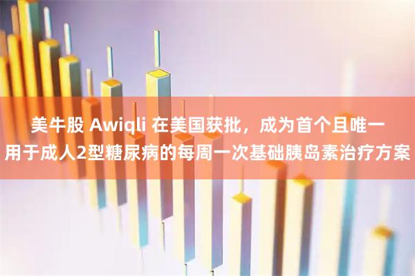 美牛股 Awiqli 在美国获批，成为首个且唯一用于成人2型糖尿病的每周一次基础胰岛素治疗方案