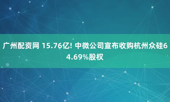 广州配资网 15.76亿! 中微公司宣布收购杭州众硅64.69%股权