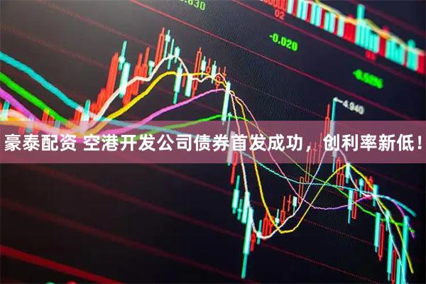 豪泰配资 空港开发公司债券首发成功，创利率新低！