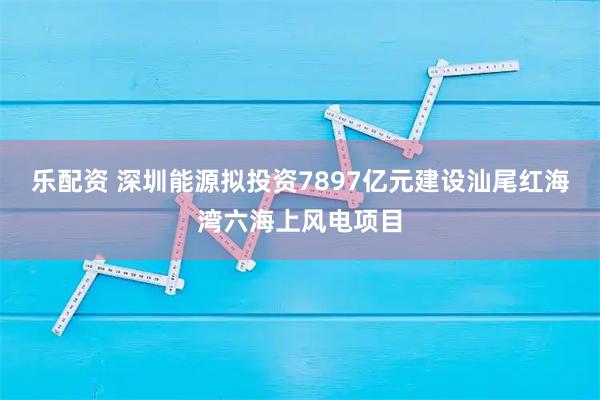 乐配资 深圳能源拟投资7897亿元建设汕尾红海湾六海上风电项目
