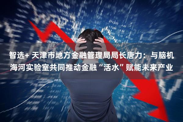 智选+ 天津市地方金融管理局局长唐力:与脑机海河实验室共同推动金融“活水”赋能未来产业
