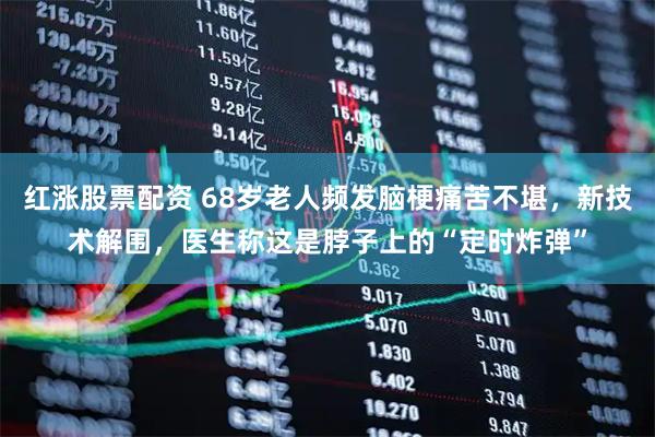 红涨股票配资 68岁老人频发脑梗痛苦不堪,新技术解围,医生称这是脖子上的“定时炸弹”