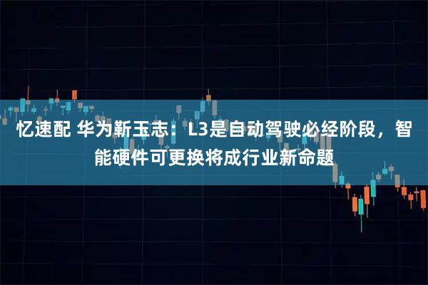 忆速配 华为靳玉志：L3是自动驾驶必经阶段，智能硬件可更换将成行业新命题