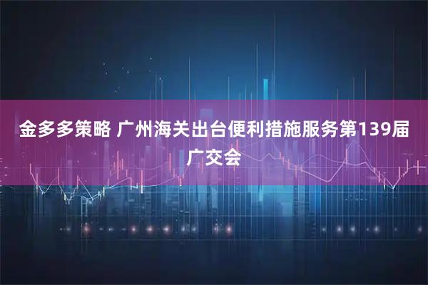 金多多策略 广州海关出台便利措施服务第139届广交会